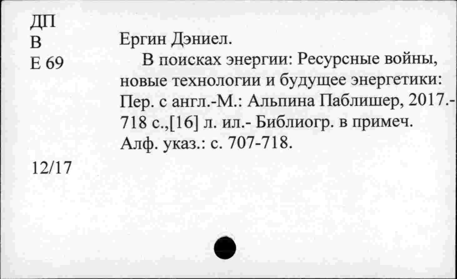 ﻿ДП
в
Е 69
Ергин Дэниел.
В поисках энергии: Ресурсные войны, новые технологии и будущее энергетики: Пер. с англ.-М.: Альпина Паблишер, 2017.-718 с.,[16] л. ил.- Библиогр. в примеч.
Алф. указ.: с. 707-718.
12/17